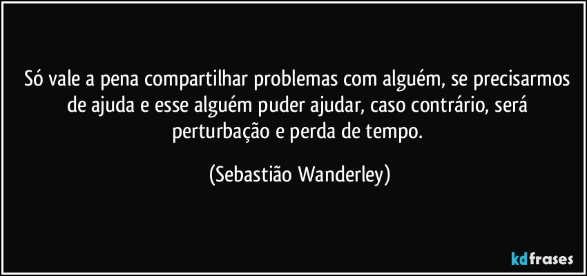 Só vale a pena compartilhar problemas com alguém, se precisarmos de ajuda e esse alguém puder ajudar, caso contrário, será perturbação e perda de tempo. (Sebastião Wanderley)