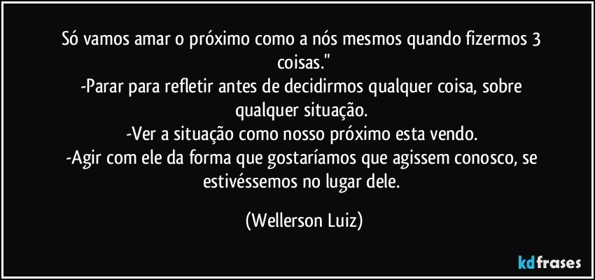 Só vamos amar o próximo como a nós mesmos quando fizermos 3 coisas."
-Parar para refletir antes de decidirmos qualquer coisa, sobre qualquer situação. 
-Ver a situação como nosso próximo esta vendo. 
-Agir com ele da forma que gostaríamos que agissem conosco, se estivéssemos no lugar dele. (Wellerson Luiz)