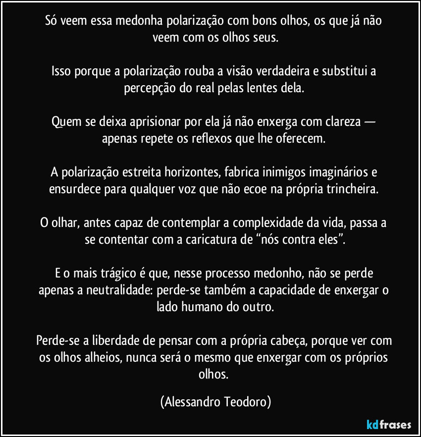 Só veem essa medonha polarização com bons olhos, os que já não veem com os olhos seus.

Isso porque a polarização rouba a visão verdadeira e substitui a percepção do real pelas lentes dela. 

Quem se deixa aprisionar por ela já não enxerga com clareza — apenas repete os reflexos que lhe oferecem. 

A polarização estreita horizontes, fabrica inimigos imaginários e ensurdece para qualquer voz que não ecoe na própria trincheira. 

O olhar, antes capaz de contemplar a complexidade da vida, passa a se contentar com a caricatura de “nós contra eles”.

E o mais trágico é que, nesse processo medonho, não se perde apenas a neutralidade: perde-se também a capacidade de enxergar o lado humano do outro.

Perde-se a liberdade de pensar com a própria cabeça, porque ver com os olhos alheios, nunca será o mesmo que enxergar com os próprios olhos. (Alessandro Teodoro)