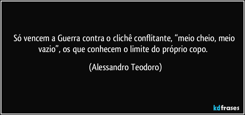 Só vencem a Guerra contra o clichê conflitante, “meio cheio, meio vazio”, os que conhecem o limite do próprio copo.  (Alessandro Teodoro)