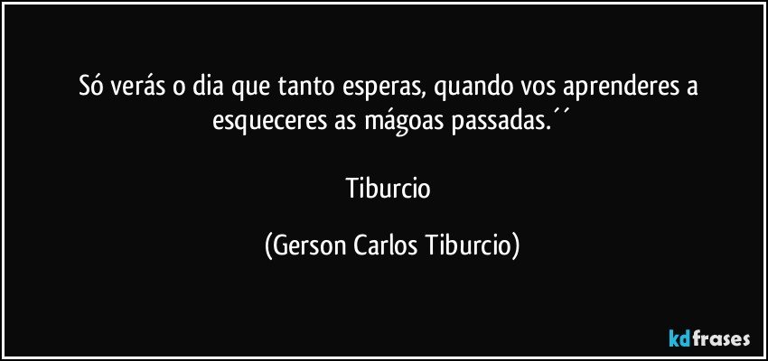 Só verás o dia que tanto esperas, quando vos aprenderes a esqueceres as mágoas passadas.´´

Tiburcio (Gerson Carlos Tiburcio)