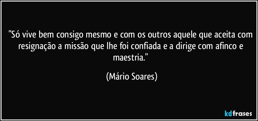 "Só vive bem consigo mesmo e com os outros aquele que aceita com resignação a missão que lhe foi confiada e a dirige com afinco e maestria." (Mário Soares)