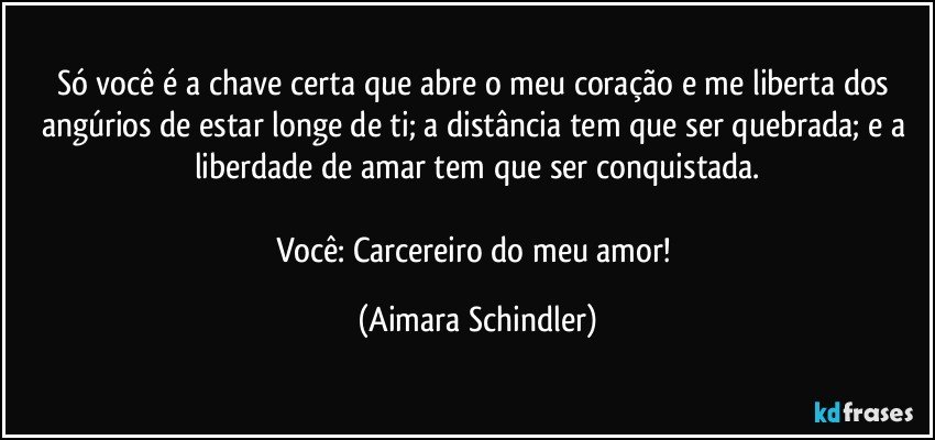 Só você é a chave certa que abre o meu coração e me liberta dos angúrios de estar longe de ti; a distância tem que ser quebrada; e a liberdade de amar tem que ser conquistada.

Você: Carcereiro do meu amor! (Aimara Schindler)