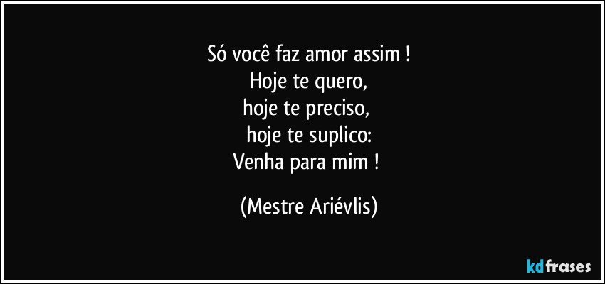 Só você faz amor assim !
Hoje te quero,
hoje te preciso, 
hoje te suplico:
Venha para mim ! (Mestre Ariévlis)