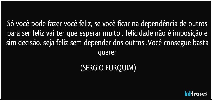 Só você pode fazer você feliz, se você ficar na dependência de outros para ser feliz vai ter que esperar muito . felicidade não é imposição e sim decisão. seja feliz sem depender dos outros .Você consegue basta querer (SERGIO FURQUIM)