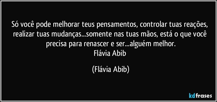 Só você pode melhorar teus pensamentos, controlar tuas reações, realizar tuas mudanças...somente nas tuas mãos, está o que você precisa para renascer e ser...alguém melhor.
Flávia Abib (Flávia Abib)