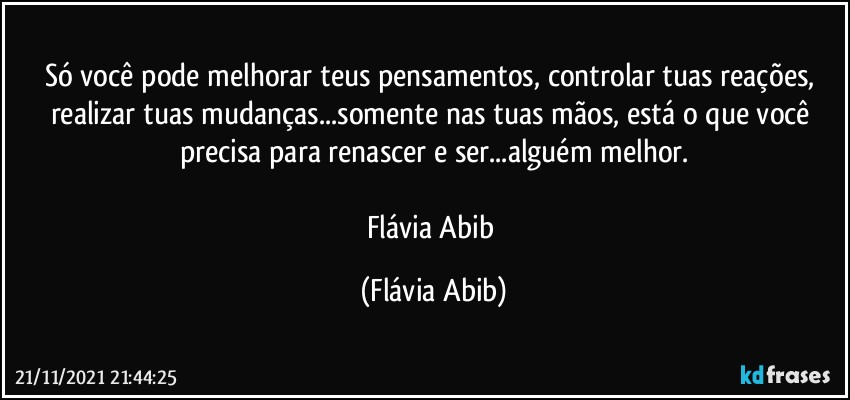 Só você pode melhorar teus pensamentos, controlar tuas reações, realizar tuas mudanças...somente nas tuas mãos, está o que você precisa para renascer e ser...alguém melhor.

Flávia Abib (Flávia Abib)