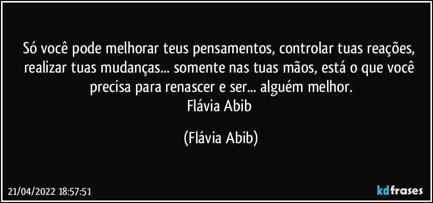 Só você pode melhorar teus pensamentos, controlar tuas reações, realizar tuas mudanças... somente nas tuas mãos, está o que você precisa para renascer e ser... alguém melhor.
Flávia Abib (Flávia Abib)