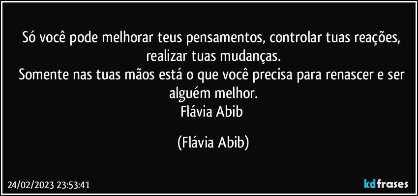 Só você pode melhorar teus pensamentos, controlar tuas reações, realizar tuas mudanças.
Somente nas tuas mãos está o que você precisa para renascer e ser alguém melhor.
Flávia Abib (Flávia Abib)