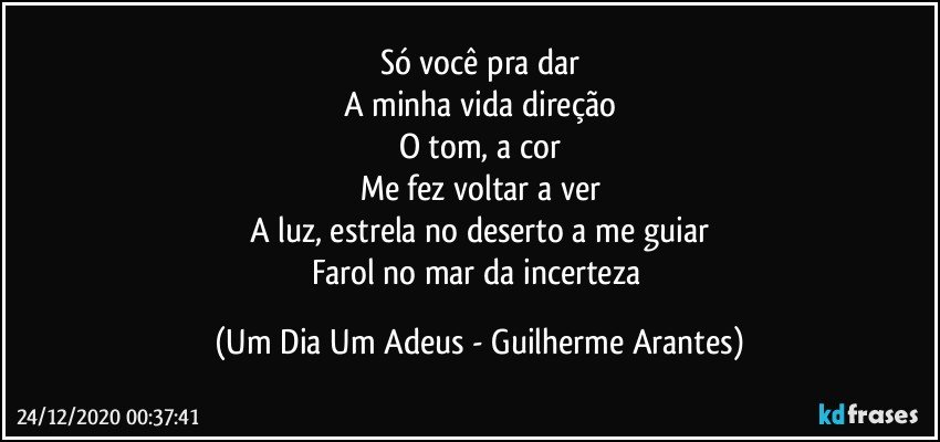 Só você pra dar
A minha vida direção
O tom, a cor
Me fez voltar a ver
A luz, estrela no deserto a me guiar
Farol no mar da incerteza (Um Dia Um Adeus - Guilherme Arantes)