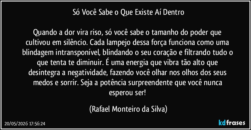Só Você Sabe o Que Existe Aí Dentro

Quando a dor vira riso, só você sabe o tamanho do poder que cultivou em silêncio. Cada lampejo dessa força funciona como uma blindagem intransponível, blindando o seu coração e filtrando tudo o que tenta te diminuir. É uma energia que vibra tão alto que desintegra a negatividade, fazendo você olhar nos olhos dos seus medos e sorrir. Seja a potência surpreendente que você nunca esperou ser! (Rafael Monteiro da Silva)