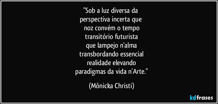 "Sob a luz diversa da 
perspectiva incerta que 
noz convém o tempo
 transitório futurista 
que lampejo n'alma
 transbordando essencial 
realidade elevando
 paradigmas da vida n'Arte." (Mônicka Christi)