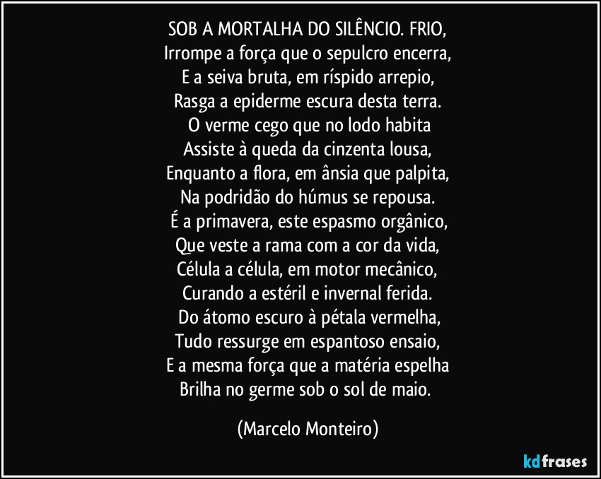 SOB A MORTALHA DO SILÊNCIO. FRIO,
Irrompe a força que o sepulcro encerra,
E a seiva bruta, em ríspido arrepio,
Rasga a epiderme escura desta terra.
O verme cego que no lodo habita
Assiste à queda da cinzenta lousa,
Enquanto a flora, em ânsia que palpita,
Na podridão do húmus se repousa.
É a primavera, este espasmo orgânico,
Que veste a rama com a cor da vida,
Célula a célula, em motor mecânico,
Curando a estéril e invernal ferida.
Do átomo escuro à pétala vermelha,
Tudo ressurge em espantoso ensaio,
E a mesma força que a matéria espelha
Brilha no germe sob o sol de maio. (Marcelo Monteiro)