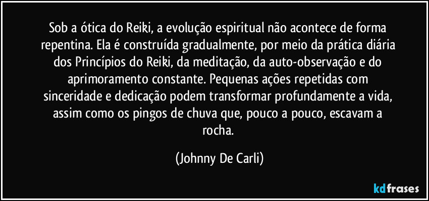 Sob a ótica do Reiki, a evolução espiritual não acontece de forma repentina. Ela é construída gradualmente, por meio da prática diária dos Princípios do Reiki, da meditação, da auto-observação e do aprimoramento constante. Pequenas ações repetidas com sinceridade e dedicação podem transformar profundamente a vida, assim como os pingos de chuva que, pouco a pouco, escavam a rocha. (Johnny De Carli)