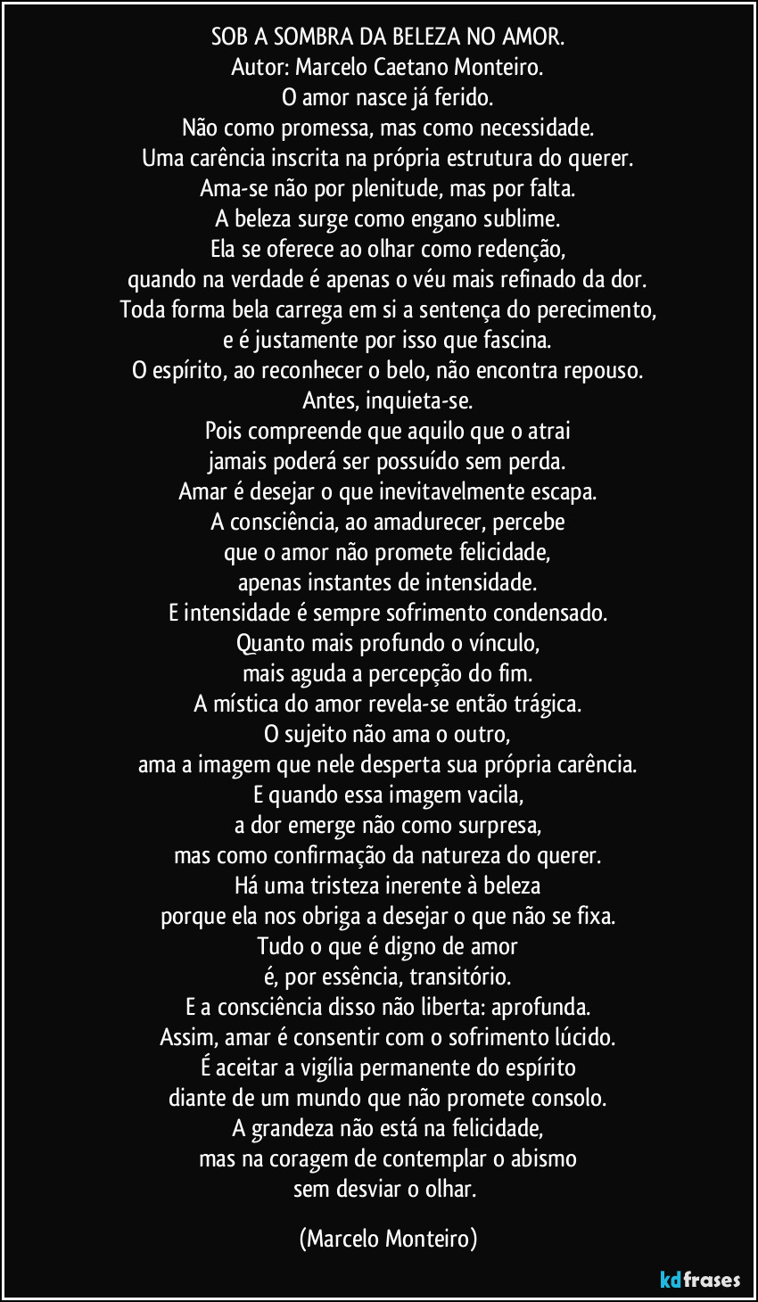 SOB A SOMBRA DA BELEZA NO AMOR.
Autor: Marcelo Caetano Monteiro.
O amor nasce já ferido.
Não como promessa, mas como necessidade.
Uma carência inscrita na própria estrutura do querer.
Ama-se não por plenitude, mas por falta.
A beleza surge como engano sublime.
Ela se oferece ao olhar como redenção,
quando na verdade é apenas o véu mais refinado da dor.
Toda forma bela carrega em si a sentença do perecimento,
e é justamente por isso que fascina.
O espírito, ao reconhecer o belo, não encontra repouso.
Antes, inquieta-se.
Pois compreende que aquilo que o atrai
jamais poderá ser possuído sem perda.
Amar é desejar o que inevitavelmente escapa.
A consciência, ao amadurecer, percebe
que o amor não promete felicidade,
apenas instantes de intensidade.
E intensidade é sempre sofrimento condensado.
Quanto mais profundo o vínculo,
mais aguda a percepção do fim.
A mística do amor revela-se então trágica.
O sujeito não ama o outro,
ama a imagem que nele desperta sua própria carência.
E quando essa imagem vacila,
a dor emerge não como surpresa,
mas como confirmação da natureza do querer.
Há uma tristeza inerente à beleza
porque ela nos obriga a desejar o que não se fixa.
Tudo o que é digno de amor
é, por essência, transitório.
E a consciência disso não liberta: aprofunda.
Assim, amar é consentir com o sofrimento lúcido.
É aceitar a vigília permanente do espírito
diante de um mundo que não promete consolo.
A grandeza não está na felicidade,
mas na coragem de contemplar o abismo
sem desviar o olhar. (Marcelo Monteiro)