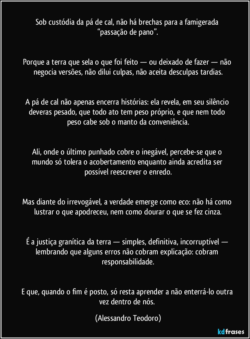 
Sob custódia da pá de cal, não há brechas para a famigerada “passação de pano”.
Porque a terra que sela o que foi feito — ou deixado de fazer — não negocia versões, não dilui culpas, não aceita desculpas tardias.
A pá de cal não apenas encerra histórias: ela revela, em seu silêncio deveras pesado, que todo ato tem peso próprio, e que nem todo peso cabe sob o manto da conveniência.
Ali, onde o último punhado cobre o inegável, percebe-se que o mundo só tolera o acobertamento enquanto ainda acredita ser possível reescrever o enredo.
Mas diante do irrevogável, a verdade emerge como eco: não há como lustrar o que apodreceu, nem como dourar o que se fez cinza.
É a justiça granítica da terra — simples, definitiva, incorruptível — lembrando que alguns erros não cobram explicação: cobram responsabilidade.
E que, quando o fim é posto, só resta aprender a não enterrá-lo outra vez dentro de nós. (Alessandro Teodoro)