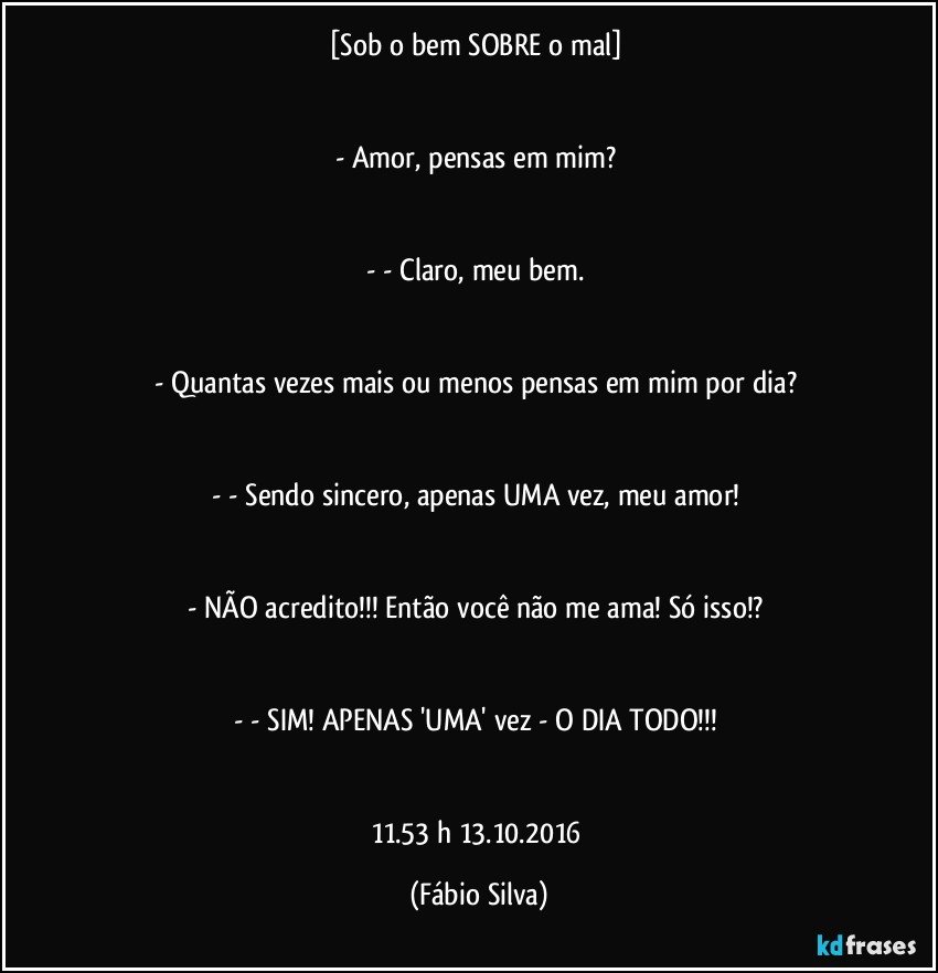 [Sob o bem SOBRE o mal] 


- Amor, pensas em mim? 


- - Claro, meu bem. 


- Quantas vezes mais ou menos pensas em mim por dia? 


- - Sendo sincero, apenas UMA vez, meu amor! 


- NÃO acredito!!! Então você não me ama! Só isso!? 


- - SIM! APENAS 'UMA' vez - O DIA TODO!!! 


11.53 h 13.10.2016 (Fábio Silva)