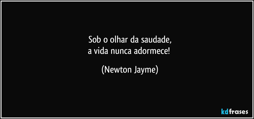 Sob o olhar da saudade,
a vida nunca adormece! (Newton Jayme)