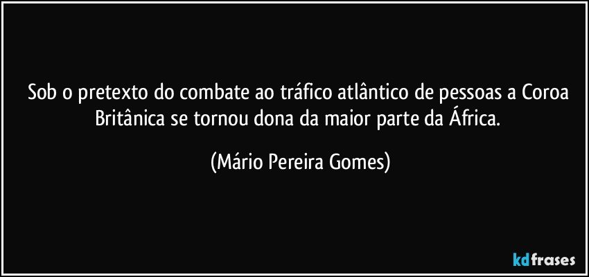 Sob o pretexto do combate ao tráfico atlântico de pessoas a Coroa Britânica se tornou dona da maior parte da África. (Mário Pereira Gomes)