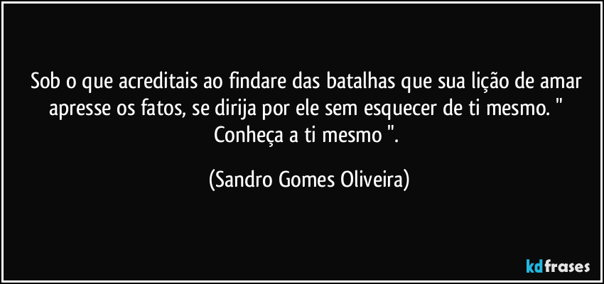 Sob o que acreditais ao findare das batalhas que sua lição de amar apresse os fatos, se dirija por ele sem esquecer de ti mesmo. " Conheça a ti mesmo ". (Sandro Gomes Oliveira)