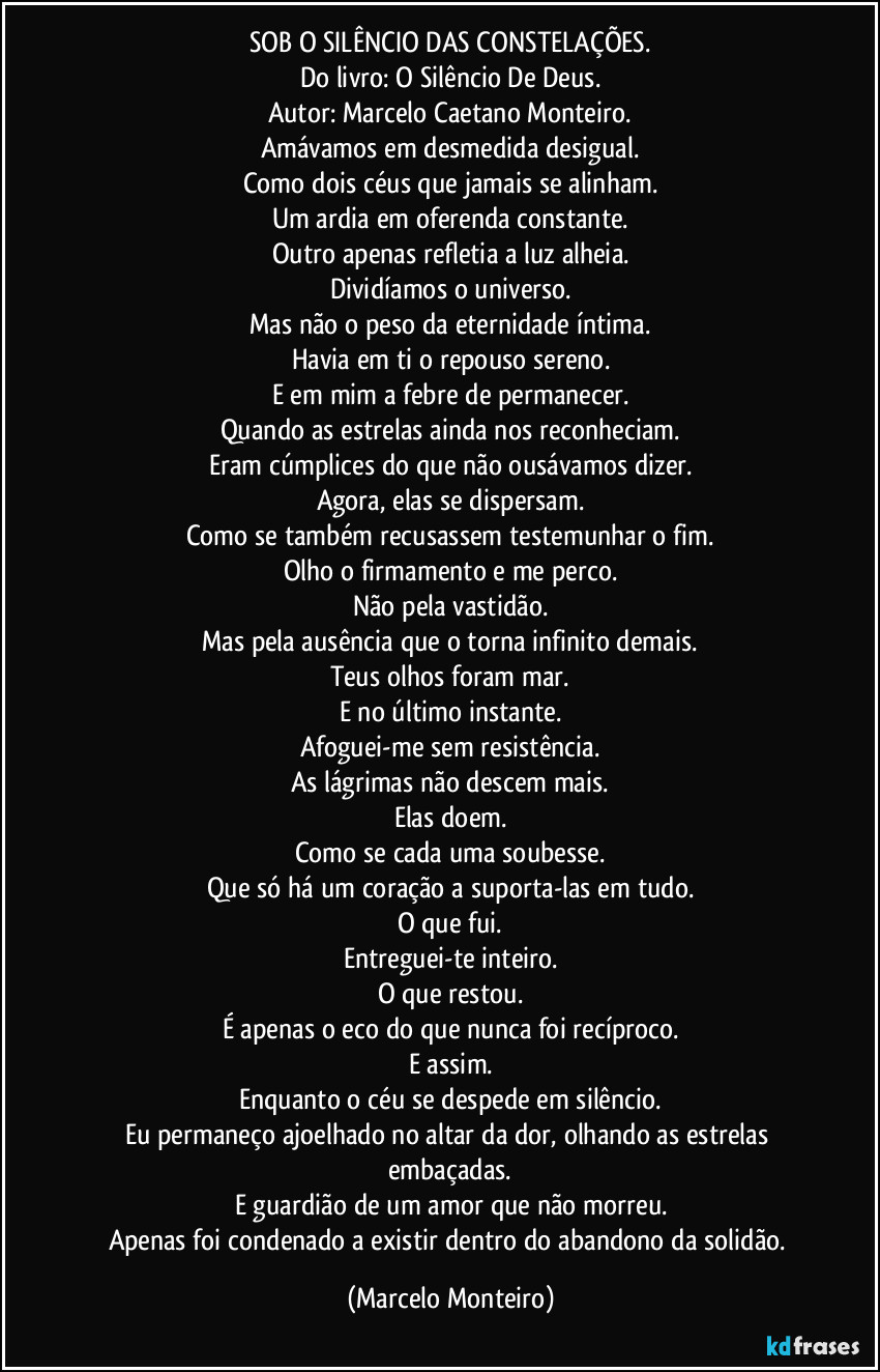 SOB O SILÊNCIO DAS CONSTELAÇÕES.
Do livro: O Silêncio De Deus.
Autor: Marcelo Caetano Monteiro.
Amávamos em desmedida desigual.
Como dois céus que jamais se alinham.
Um ardia em oferenda constante.
Outro apenas refletia a luz alheia.
Dividíamos o universo.
Mas não o peso da eternidade íntima.
Havia em ti o repouso sereno.
E em mim a febre de permanecer.
Quando as estrelas ainda nos reconheciam.
Eram cúmplices do que não ousávamos dizer.
Agora, elas se dispersam.
Como se também recusassem testemunhar o fim.
Olho o firmamento e me perco.
Não pela vastidão.
Mas pela ausência que o torna infinito demais.
Teus olhos foram mar.
E no último instante.
Afoguei-me sem resistência.
As lágrimas não descem mais.
Elas doem.
Como se cada uma soubesse.
Que só há um coração a suporta-las em  tudo.
O que fui.
Entreguei-te inteiro.
O que restou.
É apenas o eco do que nunca foi recíproco.
E assim.
Enquanto o céu se despede em silêncio.
Eu permaneço ajoelhado no altar da dor, olhando as estrelas embaçadas.
E guardião de um amor que não morreu.
Apenas foi condenado a existir dentro do abandono da solidão. (Marcelo Monteiro)