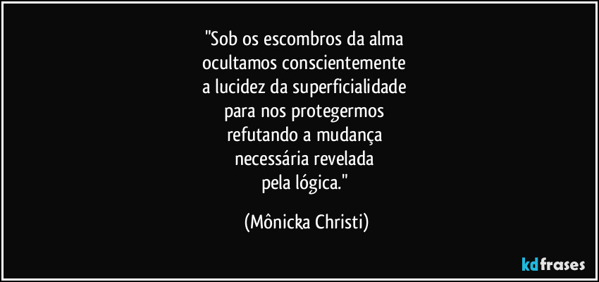 "Sob os escombros da alma 
ocultamos conscientemente 
a lucidez da superficialidade 
para nos protegermos 
refutando a mudança 
necessária revelada 
pela lógica." (Mônicka Christi)