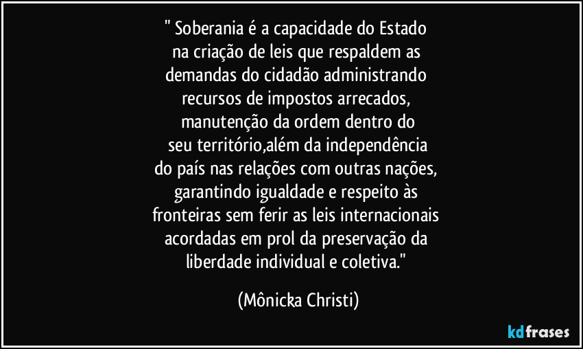 " Soberania é a capacidade do Estado 
na criação de leis que respaldem as 
demandas do cidadão administrando 
recursos de impostos arrecados, 
manutenção da ordem dentro do
 seu território,além da independência 
do país nas relações com outras nações, 
garantindo igualdade e respeito às 
fronteiras sem ferir as leis internacionais 
acordadas em prol da preservação da 
liberdade individual e coletiva." (Mônicka Christi)