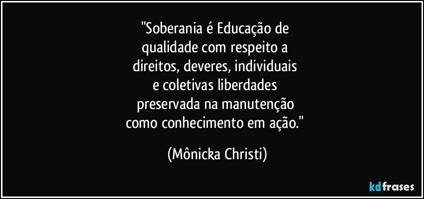 "Soberania é Educação de 
qualidade com respeito a 
direitos, deveres, individuais 
e coletivas liberdades 
preservada na manutenção 
como conhecimento em ação." (Mônicka Christi)