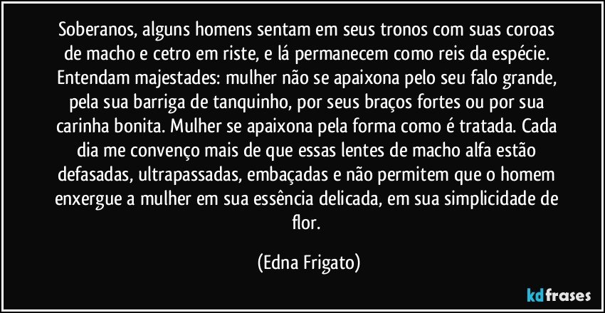 Soberanos, alguns homens sentam em seus  tronos com suas coroas de macho e cetro em riste, e lá permanecem como reis da espécie. 
Entendam majestades: mulher não se apaixona pelo seu falo grande, pela sua barriga de tanquinho, por seus braços fortes ou por sua carinha bonita. Mulher se apaixona pela forma como é tratada. Cada dia me convenço mais  de que essas lentes de macho alfa estão defasadas, ultrapassadas, embaçadas e não permitem que o homem enxergue a mulher em sua essência delicada, em sua simplicidade de flor. (Edna Frigato)