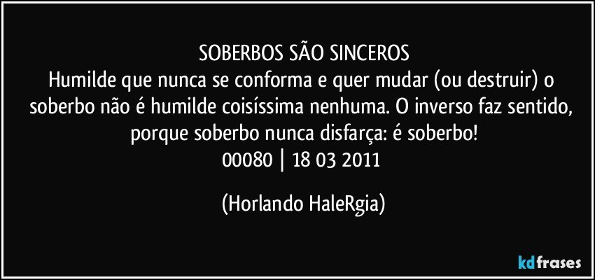 SOBERBOS SÃO SINCEROS
Humilde que nunca se conforma e quer mudar (ou destruir) o soberbo não é humilde coisíssima nenhuma. O inverso faz sentido, porque soberbo nunca disfarça: é soberbo!
00080 | 18/03/2011 (Horlando HaleRgia)