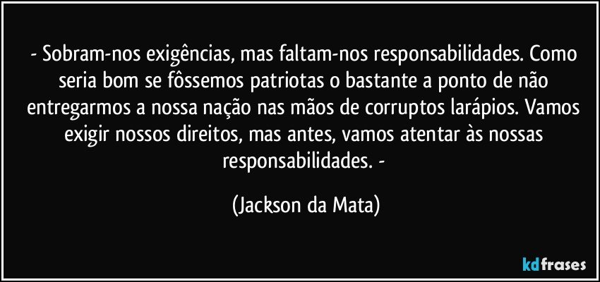 - Sobram-nos exigências, mas faltam-nos responsabilidades. Como seria bom se fôssemos patriotas o bastante a ponto de não entregarmos a nossa nação nas mãos de corruptos larápios. Vamos exigir nossos direitos, mas antes, vamos atentar às nossas responsabilidades. - (Jackson da Mata)