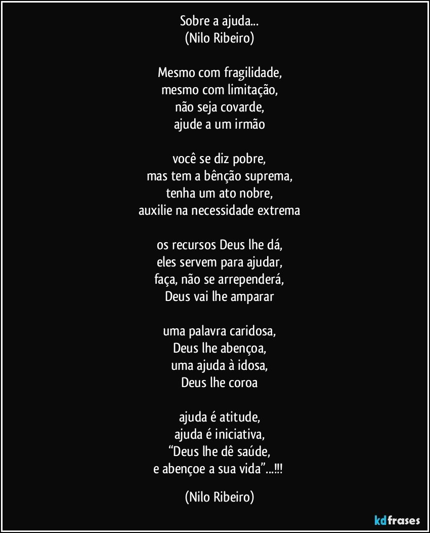 Sobre a ajuda...
(Nilo Ribeiro)

Mesmo com fragilidade,
mesmo com limitação,
não seja covarde,
ajude a um irmão

você se diz pobre,
mas tem a bênção suprema,
tenha um ato nobre,
auxilie na necessidade extrema

os recursos Deus lhe dá,
eles servem para ajudar,
faça, não se arrependerá,
Deus vai lhe amparar

uma palavra caridosa,
Deus lhe abençoa,
uma ajuda à idosa,
Deus lhe coroa

ajuda é atitude,
ajuda é iniciativa,
“Deus lhe dê saúde,
e abençoe a sua vida”...!!! (Nilo Ribeiro)