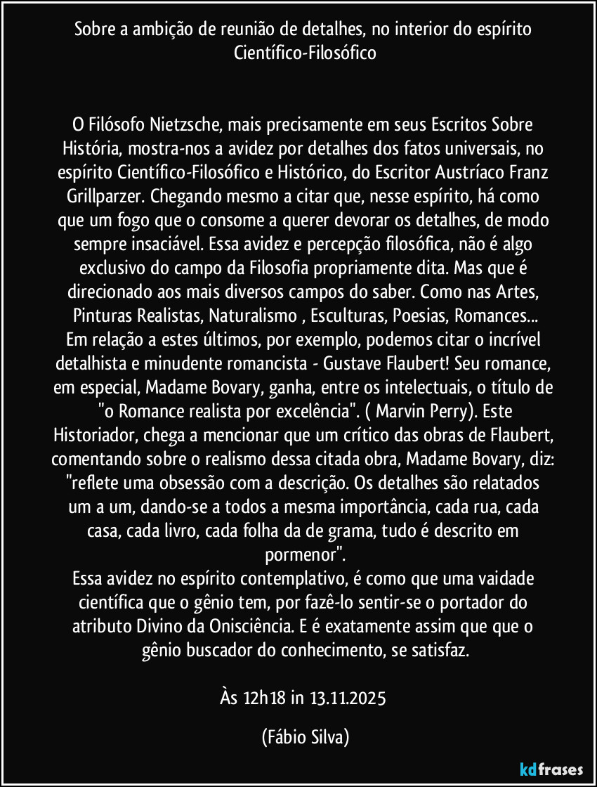 Sobre a ambição de reunião de detalhes, no interior do espírito Científico-Filosófico
O Filósofo Nietzsche, mais precisamente em seus Escritos Sobre História, mostra-nos a avidez por detalhes dos fatos universais, no espírito Científico-Filosófico e Histórico, do Escritor Austríaco Franz Grillparzer. Chegando mesmo a citar que, nesse espírito, há como que um fogo que o consome a querer devorar os detalhes, de modo sempre insaciável. Essa avidez e percepção filosófica, não é algo exclusivo do campo da Filosofia propriamente dita. Mas que é direcionado aos mais diversos campos do saber. Como nas Artes, Pinturas Realistas, Naturalismo , Esculturas, Poesias, Romances...
Em relação a estes últimos, por exemplo, podemos citar o incrível detalhista e minudente romancista - Gustave Flaubert! Seu romance, em especial, Madame Bovary, ganha, entre os intelectuais, o título de "o Romance realista por excelência". ( Marvin Perry). Este Historiador, chega a mencionar que um crítico das obras de Flaubert, comentando sobre o realismo dessa citada obra, Madame Bovary, diz: "reflete uma obsessão com a descrição. Os detalhes são relatados um a um, dando-se a todos a mesma importância, cada rua, cada casa, cada livro, cada folha da de grama, tudo é descrito em pormenor".
Essa avidez no espírito contemplativo, é como que uma vaidade científica que o gênio tem, por fazê-lo sentir-se o portador do atributo Divino da Onisciência. E é exatamente assim que que o gênio buscador do conhecimento, se satisfaz.
Às 12h18 in 13.11.2025 (Fábio Silva)