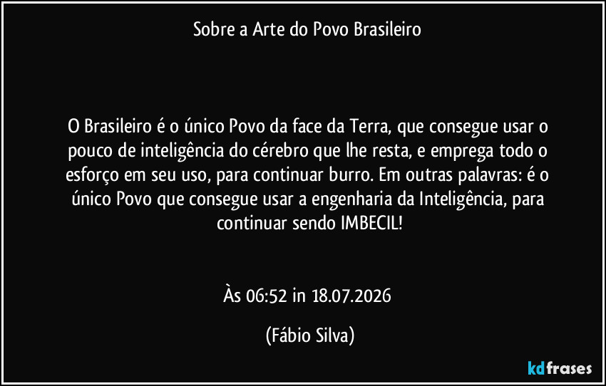 Sobre a Arte do Povo Brasileiro
O Brasileiro é o único Povo da face da Terra, que consegue usar o pouco de inteligência do cérebro que lhe resta, e emprega todo o esforço em seu uso, para continuar burro. Em outras palavras: é o único Povo que consegue usar a engenharia da Inteligência, para continuar sendo IMBECIL!
Às 06:52 in 18.07.2026 (Fábio Silva)