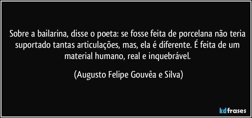 Sobre a bailarina, disse o poeta: se fosse feita de porcelana não teria suportado tantas articulações, mas, ela é diferente. É feita de um material humano, real e inquebrável. (Augusto Felipe Gouvêa e Silva)