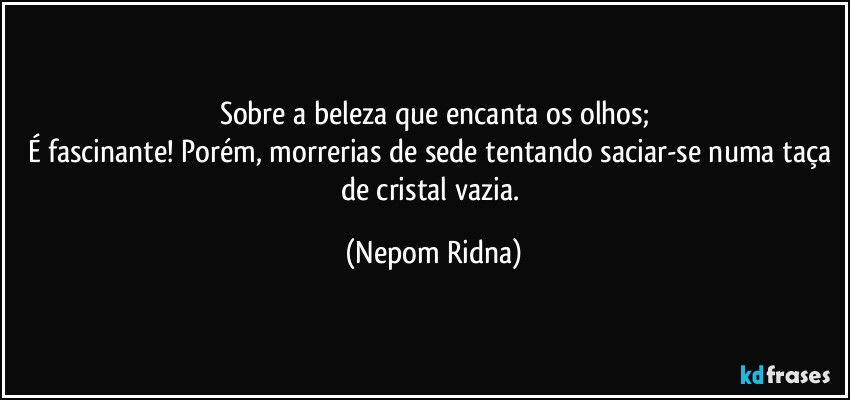 Sobre a beleza que encanta os olhos;
É fascinante! Porém, morrerias de sede tentando saciar-se numa taça de cristal vazia. (Nepom Ridna)