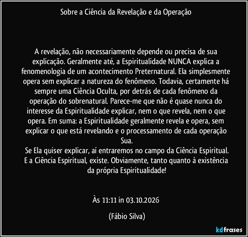 Sobre a Ciência da Revelação e da Operação 



A revelação, não necessariamente depende ou precisa de sua explicação. Geralmente até, a Espiritualidade NUNCA explica a fenomenologia de um acontecimento Preternatural. Ela simplesmente opera sem explicar a natureza do fenômeno. Todavia, certamente há sempre uma Ciência Oculta, por detrás de cada fenômeno da operação do sobrenatural. Parece-me que não é quase nunca do interesse da Espiritualidade explicar, nem o que revela, nem o que opera. Em suma: a Espiritualidade geralmente revela e opera, sem explicar o que está revelando e o processamento de cada operação Sua.
Se Ela quiser explicar, aí entraremos no campo da Ciência Espiritual.
E a Ciência Espiritual, existe. Obviamente, tanto quanto à existência da própria Espiritualidade!


Às 11:11 in 03.10.2026 (Fábio Silva)