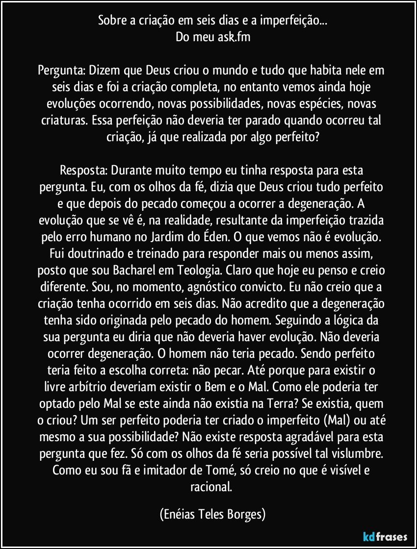 Sobre a criação em seis dias e a imperfeição...
Do meu ask.fm

Pergunta: Dizem que Deus criou o mundo e tudo que habita nele em seis dias e foi a criação completa, no entanto vemos ainda hoje evoluções ocorrendo, novas possibilidades, novas espécies, novas criaturas. Essa perfeição não deveria ter parado quando ocorreu tal criação, já que realizada por algo perfeito?

Resposta: Durante muito tempo eu tinha resposta para esta pergunta. Eu, com os olhos da fé, dizia que Deus criou tudo perfeito e que depois do pecado começou a ocorrer a degeneração. A evolução que se vê é, na realidade, resultante da imperfeição trazida pelo erro humano no Jardim do Éden. O que vemos não é evolução. Fui doutrinado e treinado para responder mais ou menos assim, posto que sou Bacharel em Teologia. Claro que hoje eu penso e creio diferente. Sou, no momento, agnóstico convicto. Eu não creio que a criação tenha ocorrido em seis dias. Não acredito que a degeneração tenha sido originada pelo pecado do homem. Seguindo a lógica da sua pergunta eu diria que não deveria haver evolução. Não deveria ocorrer degeneração. O homem não teria pecado. Sendo perfeito teria feito a escolha correta: não pecar. Até porque para existir o livre arbítrio deveriam existir o Bem e o Mal. Como ele poderia ter optado pelo Mal se este ainda não existia na Terra? Se existia, quem o criou? Um ser perfeito poderia ter criado o imperfeito (Mal) ou até mesmo a sua possibilidade? Não existe resposta agradável para esta pergunta que fez. Só com os olhos da fé seria possível tal vislumbre. Como eu sou fã e imitador de Tomé, só creio no que é visível e racional. (Enéias Teles Borges)