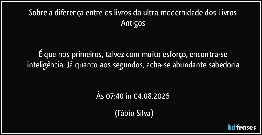 Sobre a diferença entre os livros da ultra-modernidade dos Livros Antigos 


É que nos primeiros, talvez com muito esforço, encontra-se inteligência. Já quanto aos segundos, acha-se abundante sabedoria.


Às 07:40 in 04.08.2026 (Fábio Silva)