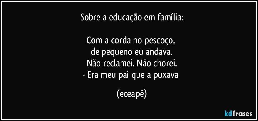 Sobre a educação em família:

Com a corda no pescoço, 
de pequeno eu andava.
Não reclamei. Não chorei.
- Era meu pai que a puxava (eceapê)