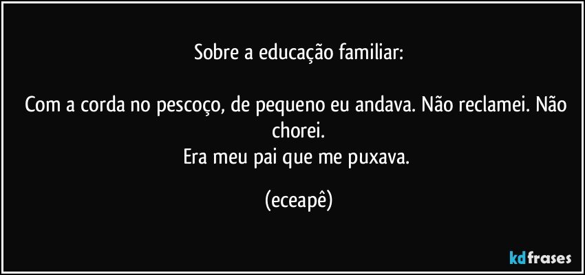 Sobre a educação familiar:

Com a corda no pescoço, de pequeno eu andava. Não reclamei. Não chorei.
Era meu pai que me puxava. (eceapê)