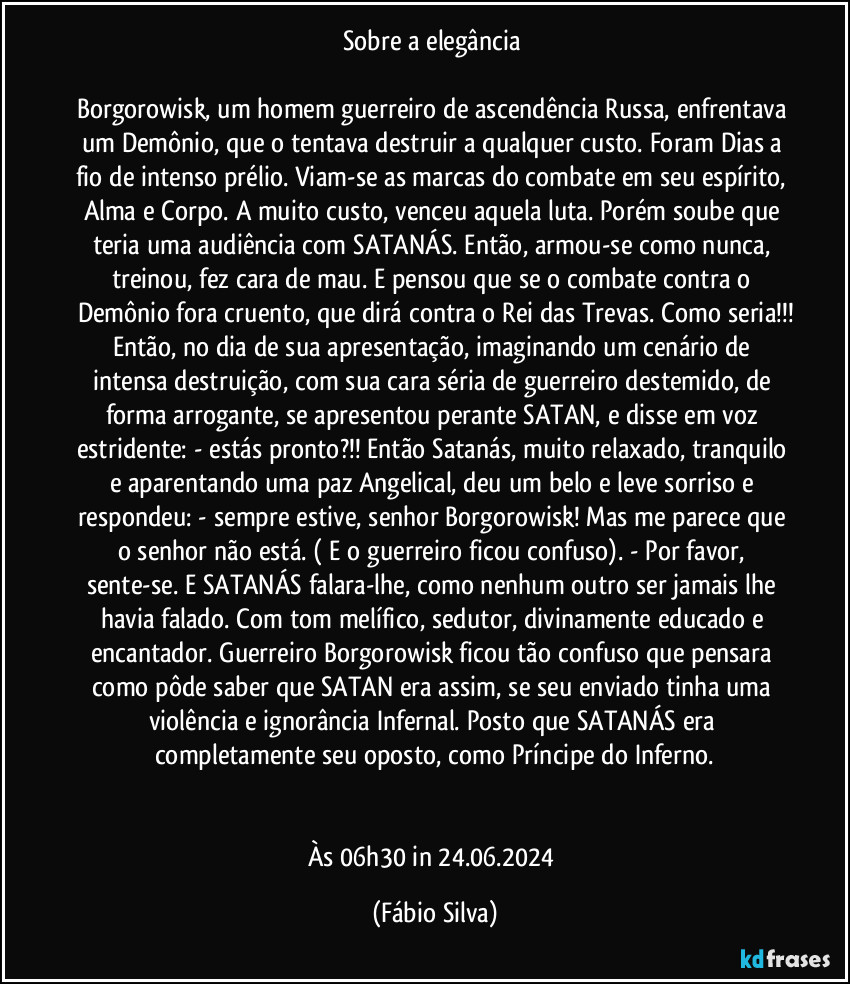 Sobre a elegância 

Borgorowisk, um homem guerreiro de ascendência Russa, enfrentava um Demônio, que o tentava destruir a qualquer custo. Foram Dias a fio de intenso prélio. Viam-se as marcas do combate em seu espírito, Alma e Corpo. A muito custo, venceu aquela luta. Porém soube que teria uma audiência com SATANÁS. Então, armou-se como nunca, treinou, fez cara de mau. E pensou que se o combate contra o Demônio fora cruento, que dirá contra o Rei das Trevas. Como seria!!!
Então, no dia de sua apresentação, imaginando um cenário de intensa destruição, com sua cara séria de guerreiro destemido, de forma arrogante, se apresentou perante SATAN, e disse em voz estridente: - estás pronto?!! Então Satanás, muito relaxado, tranquilo e aparentando uma paz Angelical, deu um belo e leve sorriso e respondeu: - sempre estive, senhor Borgorowisk! Mas me parece que o senhor não está. ( E o guerreiro ficou confuso). - Por favor, sente-se. E SATANÁS falara-lhe, como nenhum outro ser jamais lhe havia falado. Com tom melífico, sedutor, divinamente educado e encantador. Guerreiro Borgorowisk ficou tão confuso que pensara como pôde saber que SATAN era assim, se seu enviado tinha uma violência e ignorância Infernal. Posto que SATANÁS era completamente seu oposto, como Príncipe do Inferno.


Às 06h30 in 24.06.2024 (Fábio Silva)