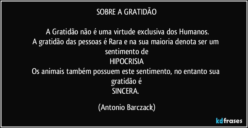 SOBRE A GRATIDÃO

⁠A Gratidão não é uma virtude exclusiva dos Humanos.
A gratidão das pessoas é Rara e na sua maioria denota ser um sentimento de
HIPOCRISIA
Os animais também possuem este sentimento, no entanto sua gratidão é
SINCERA. (Antonio Barczack)