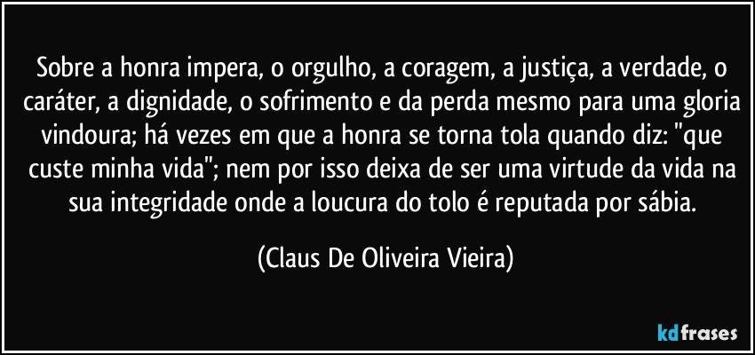 Sobre a honra impera, o orgulho, a coragem, a justiça, a verdade, o caráter, a dignidade, o sofrimento e da perda mesmo para uma gloria vindoura; há vezes em que a honra se torna tola quando diz: "que custe minha vida"; nem por isso deixa de ser uma virtude da vida na sua integridade onde a loucura do tolo é reputada por sábia. (Claus De Oliveira Vieira)