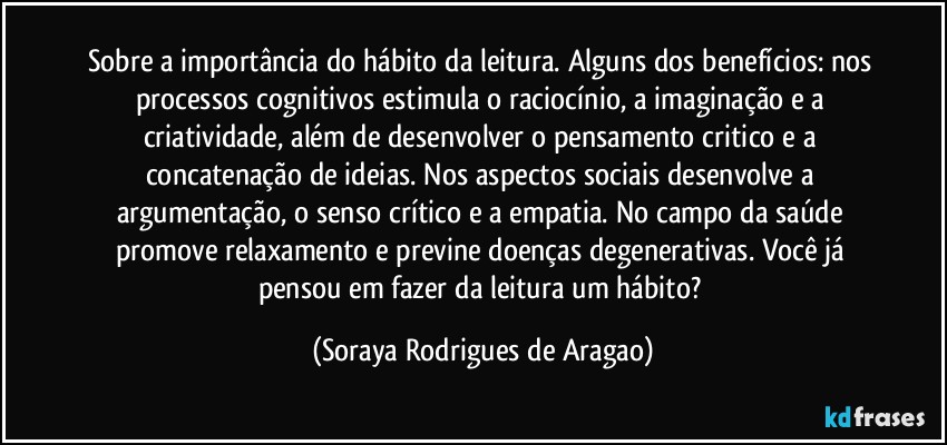 Sobre a importância do hábito da leitura. Alguns dos benefícios: nos processos cognitivos estimula o raciocínio, a imaginação e a criatividade, além de desenvolver o pensamento critico e a concatenação de ideias. Nos aspectos sociais desenvolve a argumentação, o senso crítico e a empatia. No campo da saúde promove relaxamento e previne doenças degenerativas. Você já pensou em fazer da leitura um hábito? (Soraya Rodrigues de Aragao)