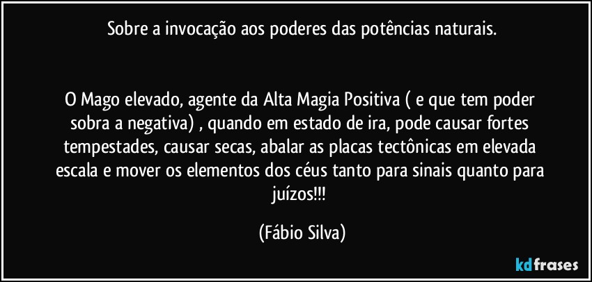 Sobre a invocação aos poderes das potências naturais.


O Mago elevado, agente da Alta Magia Positiva ( e que tem poder sobra a negativa) , quando em estado de ira, pode causar fortes tempestades, causar secas, abalar as placas tectônicas em elevada escala e mover os elementos dos céus tanto para sinais quanto para juízos!!! (Fábio Silva)