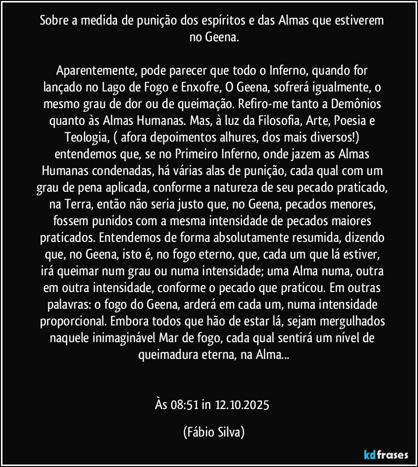 Sobre a medida de punição dos espíritos e das Almas que estiverem no Geena.

Aparentemente, pode parecer que todo o Inferno, quando for lançado no Lago de Fogo e Enxofre, O Geena, sofrerá igualmente, o mesmo grau de dor ou de queimação. Refiro-me tanto a Demônios quanto às Almas Humanas. Mas, à luz da Filosofia, Arte, Poesia e Teologia, ( afora depoimentos alhures, dos mais diversos!) entendemos que, se no Primeiro Inferno, onde jazem as Almas Humanas condenadas, há várias alas de punição, cada qual com um grau de pena aplicada, conforme a natureza de seu pecado praticado, na Terra, então não seria justo que, no Geena, pecados menores, fossem punidos com a mesma intensidade de pecados maiores praticados. Entendemos de forma absolutamente resumida, dizendo que, no Geena, isto é, no fogo eterno, que,  cada um que lá estiver, irá queimar num grau ou numa intensidade; uma Alma   numa, outra em outra intensidade, conforme o pecado que praticou. Em outras palavras: o fogo do Geena, arderá em cada um, numa intensidade proporcional. Embora todos que hão de estar lá, sejam mergulhados naquele inimaginável Mar de fogo, cada qual sentirá um nível de queimadura eterna, na Alma...


Às 08:51 in 12.10.2025 (Fábio Silva)