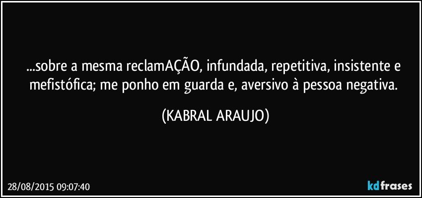 ...sobre a mesma reclamAÇÃO, infundada, repetitiva, insistente e mefistófica; me ponho em guarda e, aversivo à pessoa negativa. (KABRAL ARAUJO)