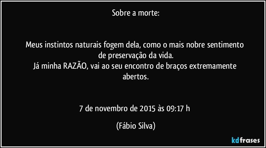 Sobre a morte:


Meus instintos naturais fogem dela, como o mais nobre sentimento de preservação da vida.
Já minha RAZÃO, vai ao seu encontro de braços extremamente abertos.


7 de novembro de 2015 às 09:17 h (Fábio Silva)