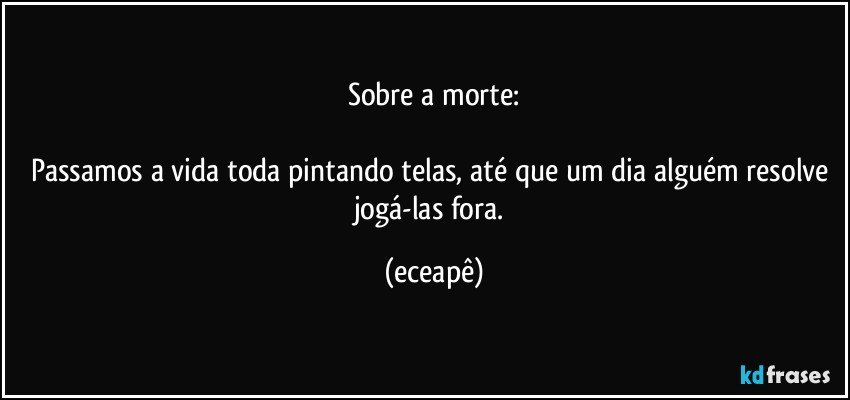 Sobre a morte:

Passamos a vida toda pintando telas, até que um dia alguém resolve jogá-las fora. (eceapê)